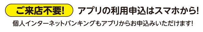 ご来店不要！：アプリの申し込みはスマホから！