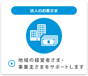 法人のお客さま 地域の経営者さま・事業主さまをサポートします