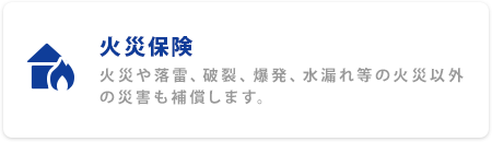 火災保険 火災や落雷、破裂、爆発、水漏れ等の火災以外の災害にも補償します。