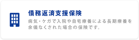 債務返済支援保険 病気・ケガで入院や自宅療養による長期療養を余儀なくされた場合の保険です。