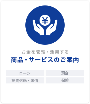 お金を管理・活用する「商品・サービスのご案内」ローン｜預金｜投資信託・国債｜保険