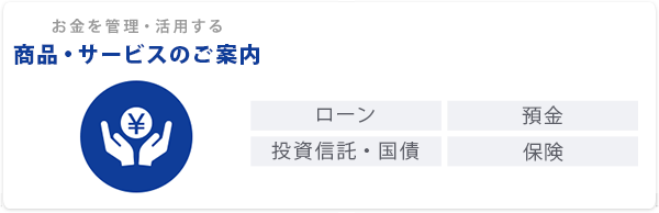 お金を管理・活用する「商品・サービスのご案内」ローン｜預金｜投資信託・国債｜保険