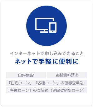 インターネットで申し込みできること「ネットで手軽に便利に」口座開設｜各種資料請求｜「住宅ローン」「各種ローン」の仮審査申込｜「各種ローン」のご契約（WEB契約型ローン）