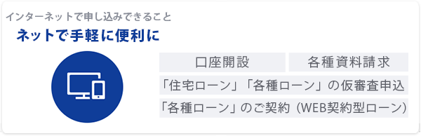 インターネットで申し込みできること「ネットで手軽に便利に」口座開設｜各種資料請求｜「住宅ローン」「各種ローン」の仮審査申込｜「各種ローン」のご契約（WEB契約型ローン）