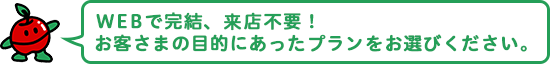 WEBで完結、来店不要！ お客さまの目的にあったプランをお選びください。