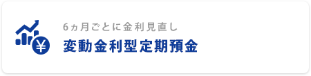 6ヵ月ごとに金利見直し 変動金利型定期預金