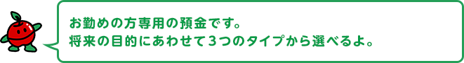 お勤めの方専用の預金です。将来の目的にあわせて３つのタイプから選べるよ。