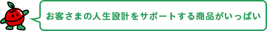 お客さまの人生設計をサポートする商品がいっぱい