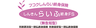 フコクしんらい終身保険 しんきんらいふ終身FS 〈無告知型〉 利率更改型一時払終身保険 利率固定型一時払終身保険